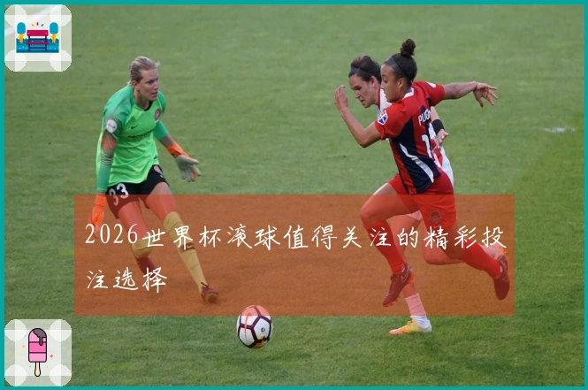 2026世界杯滚球值得关注的精彩投注选择