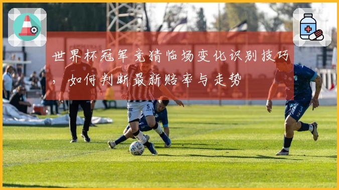 世界杯冠军竞猜临场变化识别技巧，如何判断最新赔率与走势