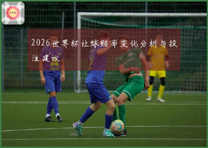 2026世界杯让球赔率变化分析与投注建议