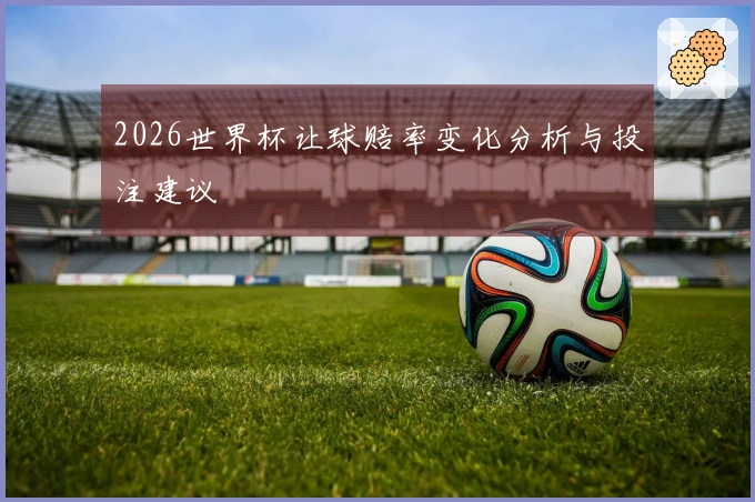 2026世界杯让球赔率变化分析与投注建议