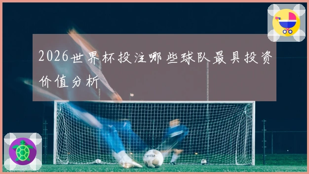 2026世界杯投注哪些球队最具投资价值分析